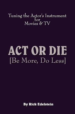 ACT or Die: Be More, Do Less. Tuning the Actor's Instrument for Movies & TV - Edelstein, Rick, and Yaitanes, Greg (Foreword by)