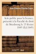 Acte Public Pour La Licence: Pr?sent? ? La Facult? de Droit de Strasbourg Et Soutenu Publiquement: Le Samedi 15 F?vrier 1845,