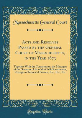 Acts and Resolves Passed by the General Court of Massachusetts, in the Year 1873: Together with the Constitution, the Messages of the Governor, List of the Civil Government, Changes of Names of Persons, Etc., Etc., Etc (Classic Reprint) - Court, Massachusetts General