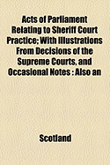 Acts of Parliament Relating to Sheriff Court Practice; With Illustrations from Decisions of the Supreme Courts, and Occasional Notes Also an Appendix, Containing Recent Statutes and Acts of Sederunt, Including the Act of Sederunt with Relative Forms Under