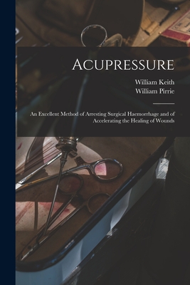 Acupressure: An Excellent Method of Arresting Surgical Haemorrhage and of Accelerating the Healing of Wounds - Keith, William, and Pirrie, William