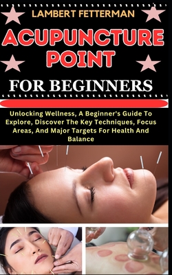 Acupuncture Point for Beginners: Unlocking Wellness, A Beginner's Guide To Explore, Discover The Key Techniques, Focus Areas, And Major Targets For Health And Balance - Fetterman, Lambert