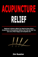 Acupuncture Relief: Beginner's Guide to What You Need to Know About Acupuncture to Successfully Relieve Your Pain So that You Can Live a More Happy and Complete Life