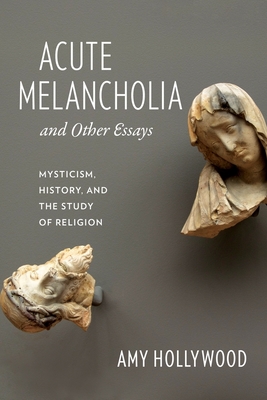 Acute Melancholia and Other Essays: Mysticism, History, and the Study of Religion - Hollywood, Amy