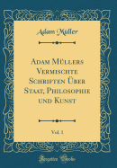 Adam M?llers Vermischte Schriften ?ber Staat, Philosophie Und Kunst, Vol. 1 (Classic Reprint)