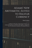 Adams' New Arithmetic, Suited to Halifax Currency: in Which the Principles of Operating by Numbers Are Analitically Explained, and Synthetically Applied ... Designed for the Use of Schools & Academies in the British Provinces