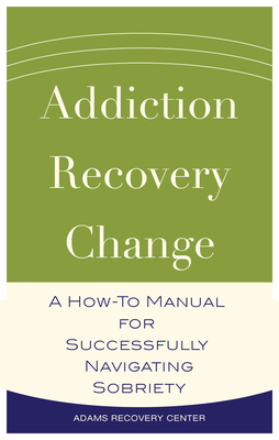 Addiction, Recovery, Change: A How-To Manual for Successfully Navigating Sobriety - Adams Recovery Center