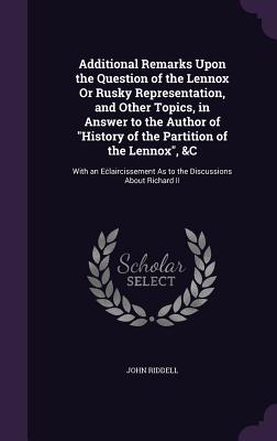 Additional Remarks Upon the Question of the Lennox Or Rusky Representation, and Other Topics, in Answer to the Author of "History of the Partition of the Lennox", &C: With an Eclaircissement As to the Discussions About Richard II - Riddell, John