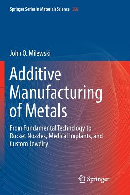 Additive Manufacturing of Metals: From Fundamental Technology to Rocket Nozzles, Medical Implants, and Custom Jewelry - Milewski, John O.