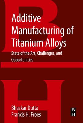 Additive Manufacturing of Titanium Alloys: State of the Art, Challenges and Opportunities - Dutta, Bhaskar, Professor, and Froes, Francis