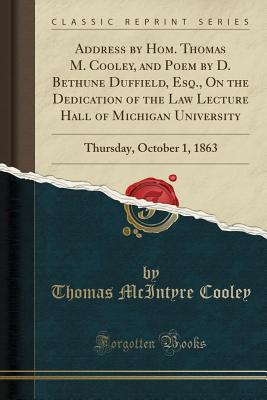 Address by Hom. Thomas M. Cooley, and Poem by D. Bethune Duffield, Esq., on the Dedication of the Law Lecture Hall of Michigan University: Thursday, October 1, 1863 (Classic Reprint) - Cooley, Thomas McIntyre