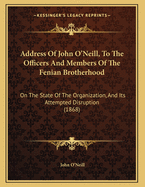 Address of John O'Neill, to the Officers and Members of the Fenian Brotherhood: On the State of the Organization, and Its Attempted Disruption (1868)