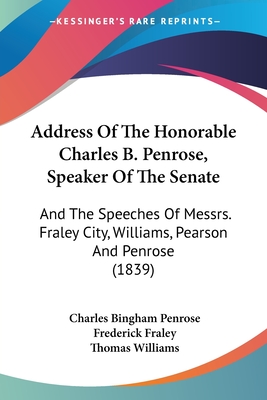 Address Of The Honorable Charles B. Penrose, Speaker Of The Senate: And The Speeches Of Messrs. Fraley City, Williams, Pearson And Penrose (1839) - Penrose, Charles Bingham, and Fraley, Frederick, and Williams, Thomas