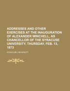 Addresses and Other Exercises at the Inauguration of Alexander Winchell, as Chancellor of the Syracuse University: Thursday, Feb; 13, 1873 (Classic Reprint)