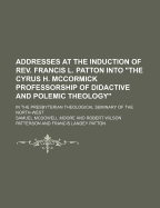 Addresses at the Induction of REV. Francis L. Patton Into the Cyrus H. McCormick Professorship of Didactive and Polemic Theology: In the Presbyterian Theological Seminary of the North-West - Moore, Samuel McDowell
