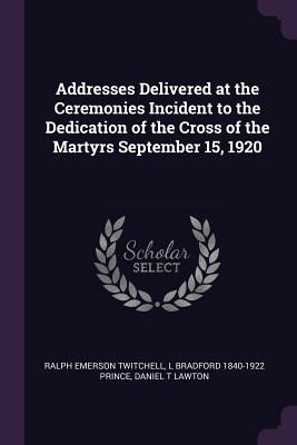 Addresses Delivered at the Ceremonies Incident to the Dedication of the Cross of the Martyrs September 15, 1920 - Twitchell, Ralph Emerson, and Prince, L Bradford 1840-1922, and Lawton, Daniel T