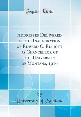 Addresses Delivered at the Inauguration of Edward C. Elliott as Chancellor of the University of Montana, 1916 (Classic Reprint) - Montana, University Of