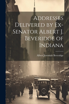 Addresses Delivered by Ex-Senator Albert J. Beveridge of Indiana - Beveridge, Albert Jeremiah (Creator)