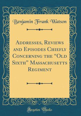 Addresses, Reviews and Episodes Chiefly Concerning the "old Sixth" Massachusetts Regiment (Classic Reprint) - Watson, Benjamin Frank