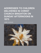 Addresses to Children Delivered in Christ Church Brighton on Sunday Afternoons in 1873