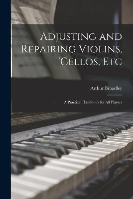 Adjusting and Repairing Violins, 'cellos, Etc: A Practical Handbook for All Players - Broadley, Arthur