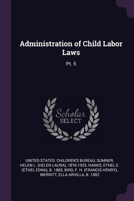 Administration of Child Labor Laws: Pt. 5 - United States Children's Bureau (Creator), and Sumner, Helen L 1876-1933, and Hanks, Ethel E B 1883