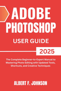 Adobe Photoshop 2025 User Guide: The Complete Beginner to Expert Manual to Mastering Photo Editing with Updated Tools, Shortcuts, and Creative Techniques