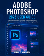 Adobe Photoshop 2025 User Guide: The Comprehensive Beginner Illustrative Manual with Tips, Tricks, and Shortcuts for Stunning Results