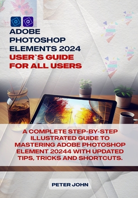 Adobe Photoshop Element 2024 User Guide for All Users: A Complete Step-By-Step Illustrated Guide to Mastering Adobe Photoshop Element 2024 with Updated Tips, Tricks and Shortcuts - John, Peter