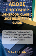 Adobe Photoshop Lightroom Classic 2025 Beginners Guide: The Ultimate Photographer's Manual to Cutting-Edge Editing Tools, Workflow Hacks, and Pro-Level Techniques