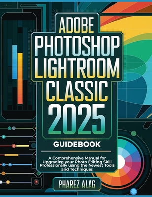 Adobe Photoshop Lightroom Classic 2025 Guidebook: A Comprehensive Manual for Upgrading your Photo Editing Skill Professionally using the Newest Tools and Techniques - Alag, Pharez