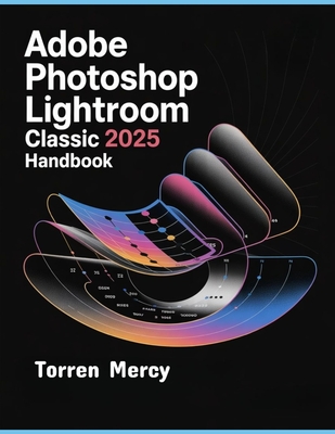 Adobe Photoshop Lightroom Classic 2025 Handbook: The Comprehensive Step-by-step Guide to Advanced Techniques, Seamless Workflow, and Photo Editing for Beginners and Experts - Mercy, Torren