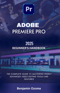 Adobe Premiere Pro 2025 Beginner's Handbook: The Complete Guide to Mastering Highly Advanced Video Editing Tools and Features