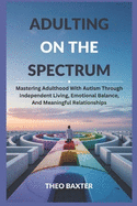 Adulting On The Spectrum: Mastering Adulthood With Autism Through Independent Living, Emotional Balance, And Meaningful Relationships