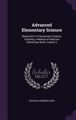 Advanced Elementary Science: Being Part II of Systematic Science Teaching, a Manual of Inductive Elementary Work, Volume 2 - Howe, Edward Gardiner