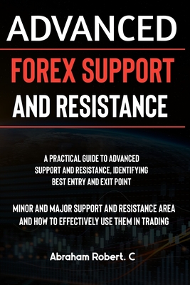Advanced Forex Support And Resistance: A Practical Guide To Advanced Support And Resistance, Identifying Best Entry And Exit Point, Minor And Major Support And Resistance Area And How To Trade Them - Robert C, Abraham