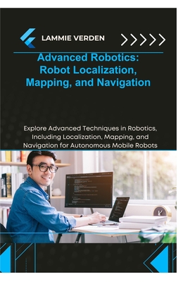 Advanced Robotics Robot Localization, Mapping, and Navigation: Explore Advanced Techniques in Robotics, Including Localization, Mapping, and Navigation for Autonomous Mobile Robots - Verden, Lammie