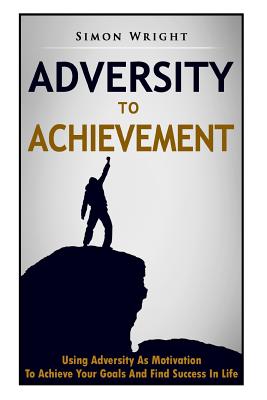Adversity To Achievement: Using Adversity As Motivation To Achieve Your Goals And Find Success In Life - Wright, Simon