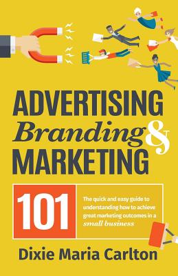 Advertising, Branding, and Marketing 101: The quick and easy guide to achieving great marketing outcomes in a small business - Carlton, Dixie Maria