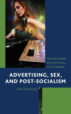 Advertising, Sex, and Post-Socialism: Women, Media, and Femininity in the Balkans - Ibroscheva, Elza