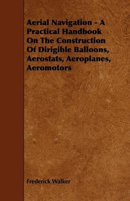 Aerial Navigation - A Practical Handbook on the Construction of Dirigible Balloons, Aerostats, Aeroplanes, Aeromotors - Walker, Frederick