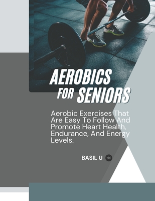 Aerobics for Seniors: Aerobic Exercises That Are Easy To Follow And Promote Heart Health, Endurance, And Energy Levels - U, Basil