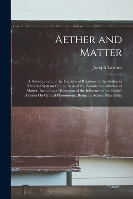 Aether and Matter: A Development of the Dynamical Relations of the Aether to Material Systems On the Basis of the Atomic Constitution of Matter, Including a Discussion of the Influence of the Earth's Motion On Optical Phenomena, Being an Adams Prize Essay - Larmor, Joseph