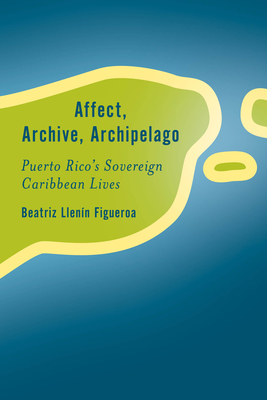 Affect, Archive, Archipelago: Puerto Rico's Sovereign Caribbean Lives - Llenn-Figueroa, Beatriz