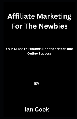 Affiliate Marketing For The Newbies: Your Guide to Financial Independence and Online Success - Cook, Ian