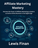 Affiliate Marketing Mastery: Harness the Power of Affiliate Marketing to Build a Lucrative Online Business in the Digital Age