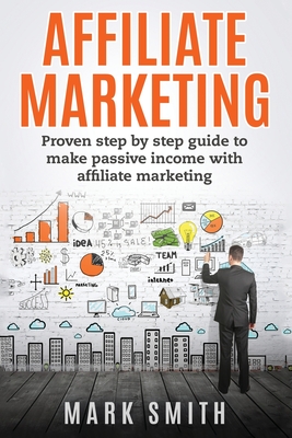 Affiliate Marketing: Proven Step By Step Guide To Make Passive Income With Affiliate Marketing - Smith, Mark