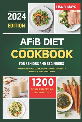 AFiB DIET COOKBOOK FOR SENIORS AND BEGINNERS 2024: 1200 Days of Super Easy and Delicious Recipes to Prevent Blood Clots, Heart Failure, Strokes, & Reverse Atrial Fibrillation Complete with Tips - Mays, Lisa D