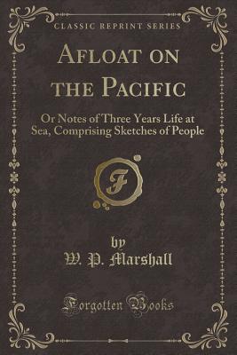 Afloat on the Pacific: Or Notes of Three Years Life at Sea, Comprising Sketches of People (Classic Reprint) - Marshall, W P