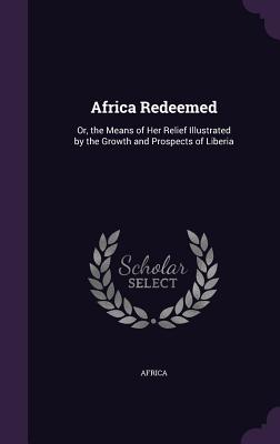 Africa Redeemed: Or, the Means of Her Relief Illustrated by the Growth and Prospects of Liberia - Africa (Creator)